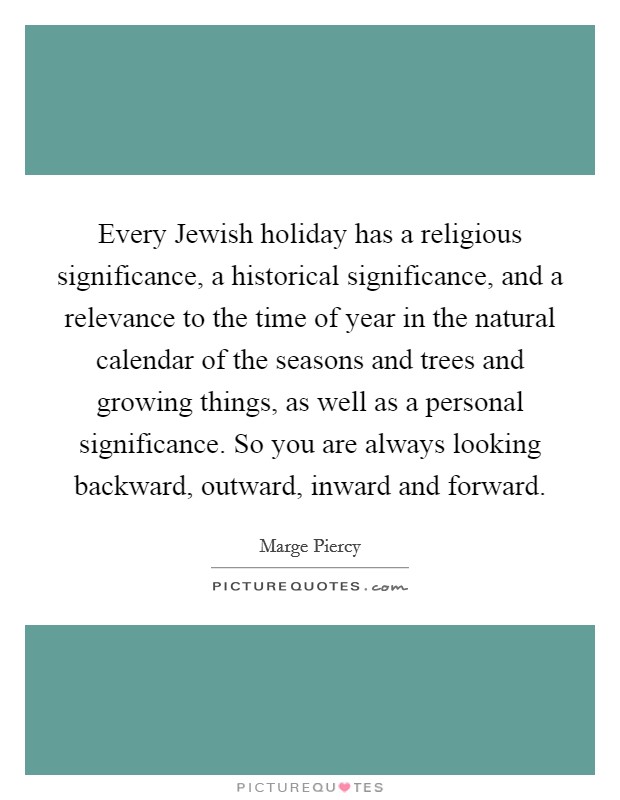 Every Jewish holiday has a religious significance, a historical significance, and a relevance to the time of year in the natural calendar of the seasons and trees and growing things, as well as a personal significance. So you are always looking backward, outward, inward and forward Picture Quote #1