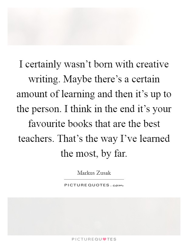 I certainly wasn't born with creative writing. Maybe there's a certain amount of learning and then it's up to the person. I think in the end it's your favourite books that are the best teachers. That's the way I've learned the most, by far Picture Quote #1