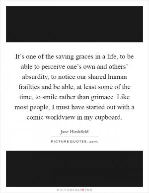 It’s one of the saving graces in a life, to be able to perceive one’s own and others’ absurdity, to notice our shared human frailties and be able, at least some of the time, to smile rather than grimace. Like most people, I must have started out with a comic worldview in my cupboard Picture Quote #1