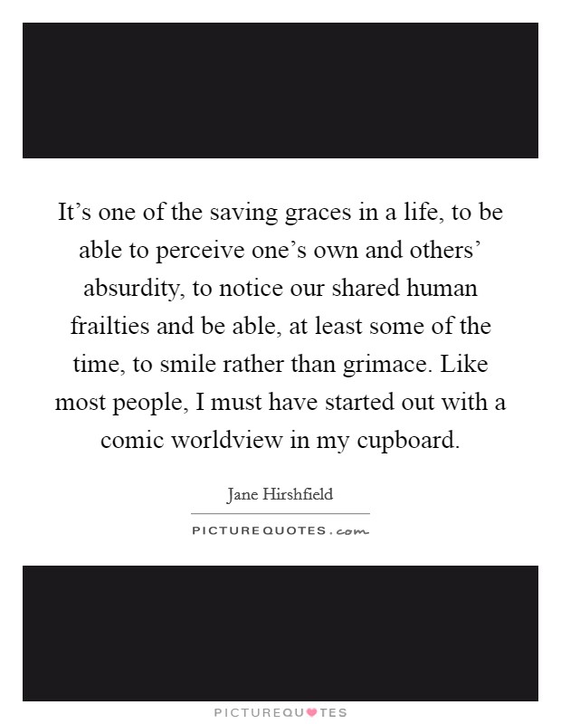 It's one of the saving graces in a life, to be able to perceive one's own and others' absurdity, to notice our shared human frailties and be able, at least some of the time, to smile rather than grimace. Like most people, I must have started out with a comic worldview in my cupboard Picture Quote #1