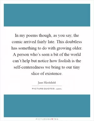 In my poems though, as you say, the comic arrived fairly late. This doubtless has something to do with growing older. A person who’s seen a bit of the world can’t help but notice how foolish is the self-centeredness we bring to our tiny slice of existence Picture Quote #1