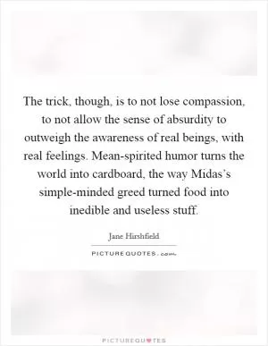 The trick, though, is to not lose compassion, to not allow the sense of absurdity to outweigh the awareness of real beings, with real feelings. Mean-spirited humor turns the world into cardboard, the way Midas’s simple-minded greed turned food into inedible and useless stuff Picture Quote #1