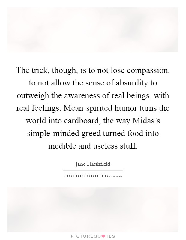 The trick, though, is to not lose compassion, to not allow the sense of absurdity to outweigh the awareness of real beings, with real feelings. Mean-spirited humor turns the world into cardboard, the way Midas's simple-minded greed turned food into inedible and useless stuff Picture Quote #1