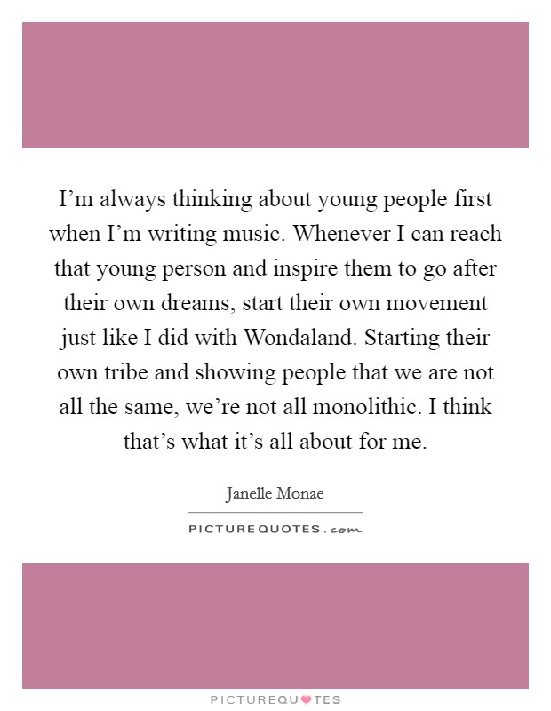 I'm always thinking about young people first when I'm writing music. Whenever I can reach that young person and inspire them to go after their own dreams, start their own movement just like I did with Wondaland. Starting their own tribe and showing people that we are not all the same, we're not all monolithic. I think that's what it's all about for me Picture Quote #1