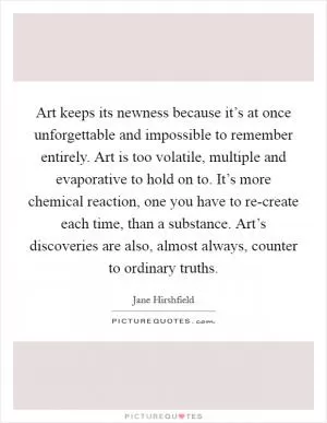 Art keeps its newness because it’s at once unforgettable and impossible to remember entirely. Art is too volatile, multiple and evaporative to hold on to. It’s more chemical reaction, one you have to re-create each time, than a substance. Art’s discoveries are also, almost always, counter to ordinary truths Picture Quote #1