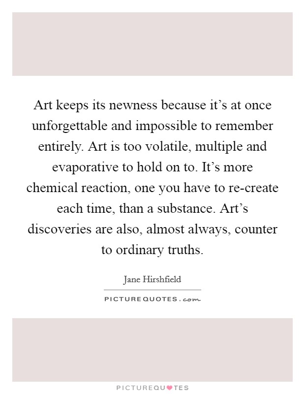 Art keeps its newness because it's at once unforgettable and impossible to remember entirely. Art is too volatile, multiple and evaporative to hold on to. It's more chemical reaction, one you have to re-create each time, than a substance. Art's discoveries are also, almost always, counter to ordinary truths Picture Quote #1