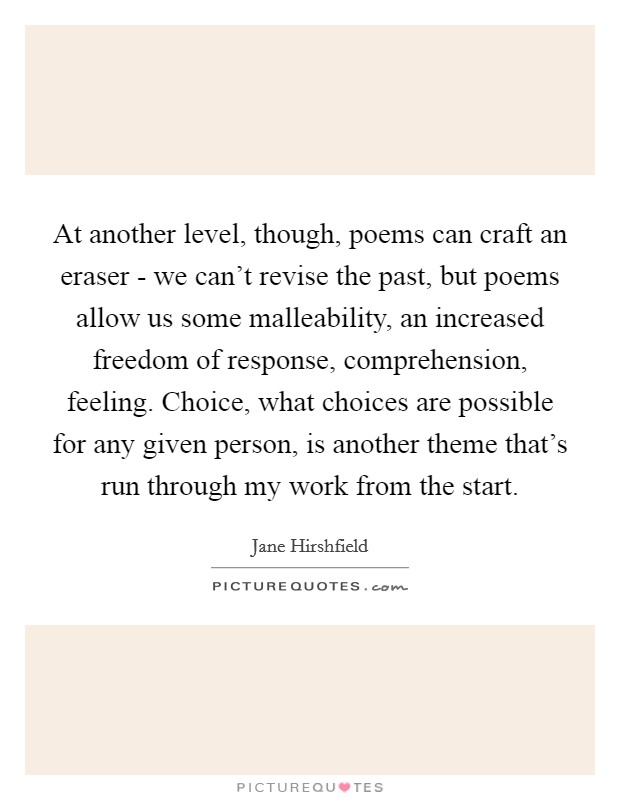 At another level, though, poems can craft an eraser - we can't revise the past, but poems allow us some malleability, an increased freedom of response, comprehension, feeling. Choice, what choices are possible for any given person, is another theme that's run through my work from the start Picture Quote #1