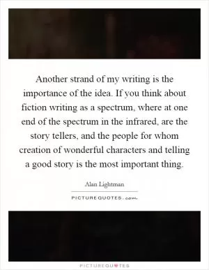 Another strand of my writing is the importance of the idea. If you think about fiction writing as a spectrum, where at one end of the spectrum in the infrared, are the story tellers, and the people for whom creation of wonderful characters and telling a good story is the most important thing Picture Quote #1