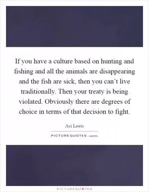 If you have a culture based on hunting and fishing and all the animals are disappearing and the fish are sick, then you can’t live traditionally. Then your treaty is being violated. Obviously there are degrees of choice in terms of that decision to fight Picture Quote #1