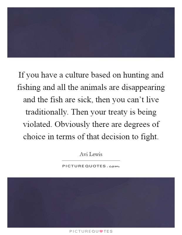 If you have a culture based on hunting and fishing and all the animals are disappearing and the fish are sick, then you can't live traditionally. Then your treaty is being violated. Obviously there are degrees of choice in terms of that decision to fight Picture Quote #1