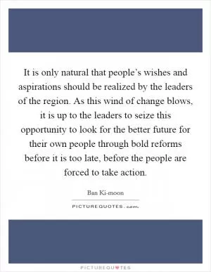 It is only natural that people’s wishes and aspirations should be realized by the leaders of the region. As this wind of change blows, it is up to the leaders to seize this opportunity to look for the better future for their own people through bold reforms before it is too late, before the people are forced to take action Picture Quote #1
