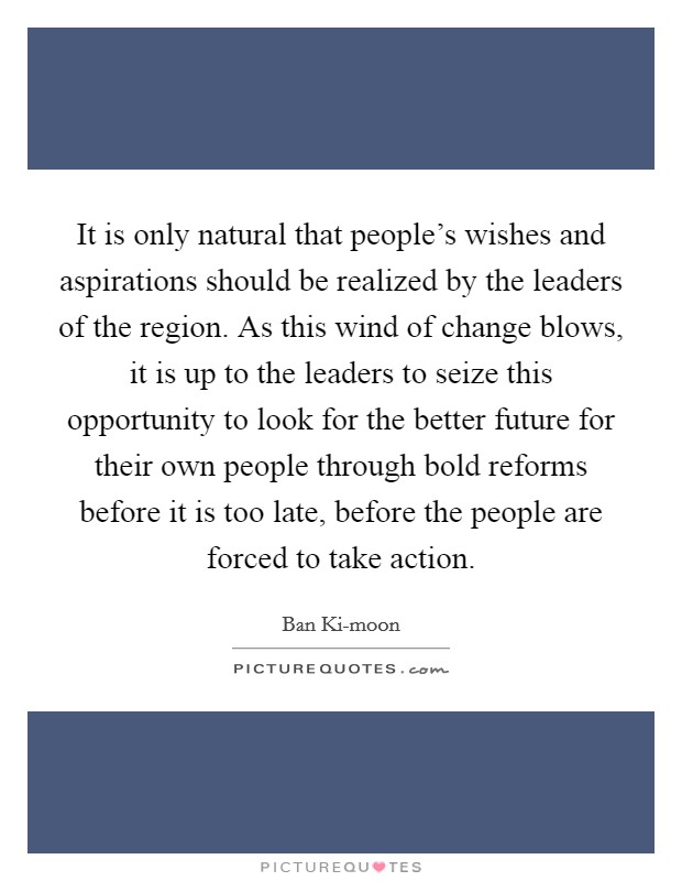 It is only natural that people's wishes and aspirations should be realized by the leaders of the region. As this wind of change blows, it is up to the leaders to seize this opportunity to look for the better future for their own people through bold reforms before it is too late, before the people are forced to take action Picture Quote #1