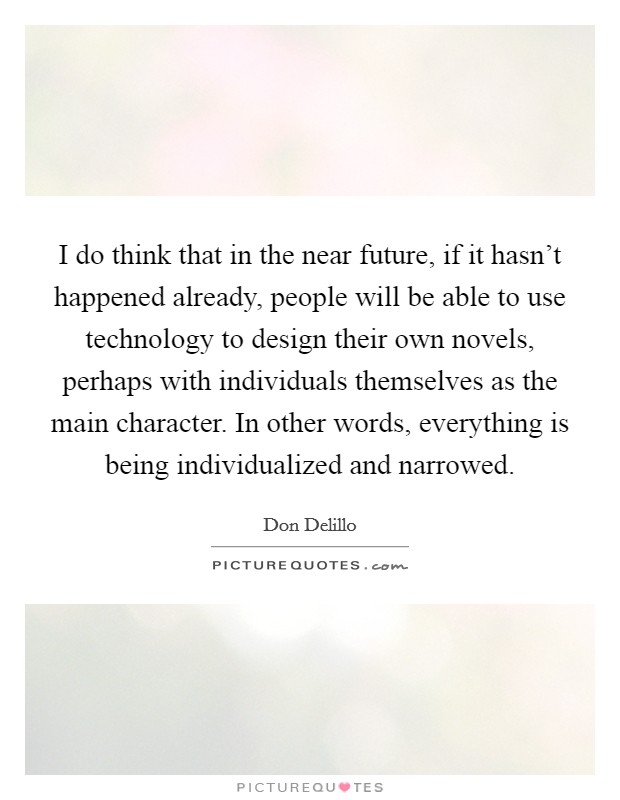 I do think that in the near future, if it hasn't happened already, people will be able to use technology to design their own novels, perhaps with individuals themselves as the main character. In other words, everything is being individualized and narrowed Picture Quote #1