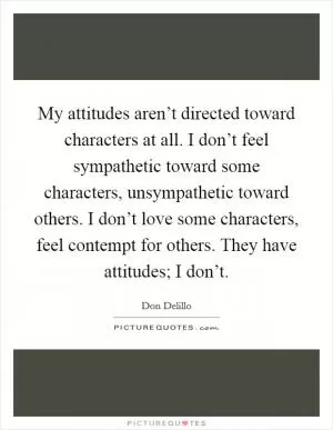 My attitudes aren’t directed toward characters at all. I don’t feel sympathetic toward some characters, unsympathetic toward others. I don’t love some characters, feel contempt for others. They have attitudes; I don’t Picture Quote #1