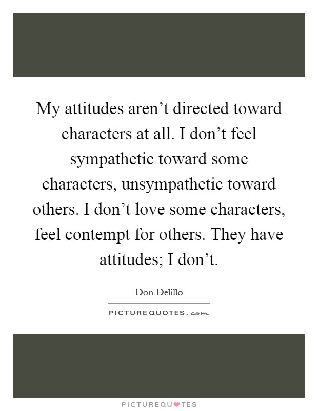My attitudes aren't directed toward characters at all. I don't feel sympathetic toward some characters, unsympathetic toward others. I don't love some characters, feel contempt for others. They have attitudes; I don't Picture Quote #1
