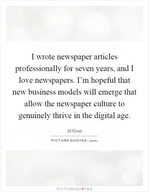 I wrote newspaper articles professionally for seven years, and I love newspapers. I’m hopeful that new business models will emerge that allow the newspaper culture to genuinely thrive in the digital age Picture Quote #1