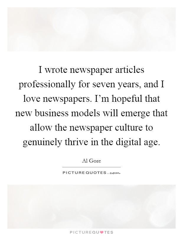 I wrote newspaper articles professionally for seven years, and I love newspapers. I'm hopeful that new business models will emerge that allow the newspaper culture to genuinely thrive in the digital age Picture Quote #1