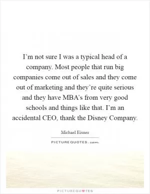 I’m not sure I was a typical head of a company. Most people that run big companies come out of sales and they come out of marketing and they’re quite serious and they have MBA’s from very good schools and things like that. I’m an accidental CEO, thank the Disney Company Picture Quote #1