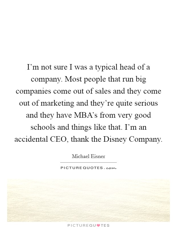 I'm not sure I was a typical head of a company. Most people that run big companies come out of sales and they come out of marketing and they're quite serious and they have MBA's from very good schools and things like that. I'm an accidental CEO, thank the Disney Company Picture Quote #1