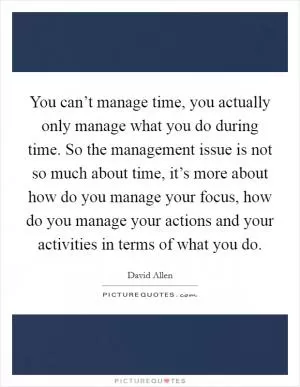 You can’t manage time, you actually only manage what you do during time. So the management issue is not so much about time, it’s more about how do you manage your focus, how do you manage your actions and your activities in terms of what you do Picture Quote #1