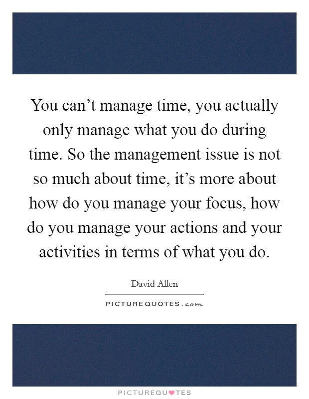 You can't manage time, you actually only manage what you do during time. So the management issue is not so much about time, it's more about how do you manage your focus, how do you manage your actions and your activities in terms of what you do Picture Quote #1