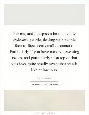 For me, and I suspect a lot of socially awkward people, dealing with people face-to-face seems really traumatic. Particularly if you have massive sweating issues, and particularly if on top of that you have quite smelly sweat that smells like onion soup Picture Quote #1