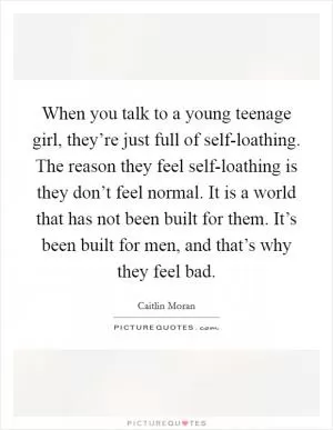 When you talk to a young teenage girl, they’re just full of self-loathing. The reason they feel self-loathing is they don’t feel normal. It is a world that has not been built for them. It’s been built for men, and that’s why they feel bad Picture Quote #1