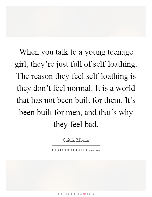When you talk to a young teenage girl, they're just full of self-loathing. The reason they feel self-loathing is they don't feel normal. It is a world that has not been built for them. It's been built for men, and that's why they feel bad Picture Quote #1