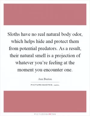 Sloths have no real natural body odor, which helps hide and protect them from potential predators. As a result, their natural smell is a projection of whatever you’re feeling at the moment you encounter one Picture Quote #1