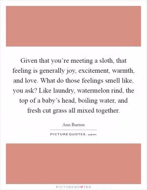 Given that you’re meeting a sloth, that feeling is generally joy, excitement, warmth, and love. What do those feelings smell like, you ask? Like laundry, watermelon rind, the top of a baby’s head, boiling water, and fresh cut grass all mixed together Picture Quote #1