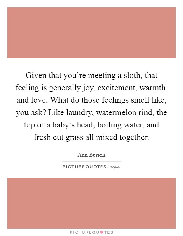 Given that you're meeting a sloth, that feeling is generally joy, excitement, warmth, and love. What do those feelings smell like, you ask? Like laundry, watermelon rind, the top of a baby's head, boiling water, and fresh cut grass all mixed together Picture Quote #1