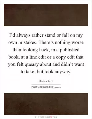 I’d always rather stand or fall on my own mistakes. There’s nothing worse than looking back, in a published book, at a line edit or a copy edit that you felt queasy about and didn’t want to take, but took anyway Picture Quote #1