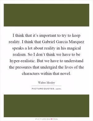 I think that it’s important to try to keep reality. I think that Gabriel Garcia Marquez speaks a lot about reality in his magical realism. So I don’t think we have to be hyper-realistic. But we have to understand the pressures that undergird the lives of the characters within that novel Picture Quote #1