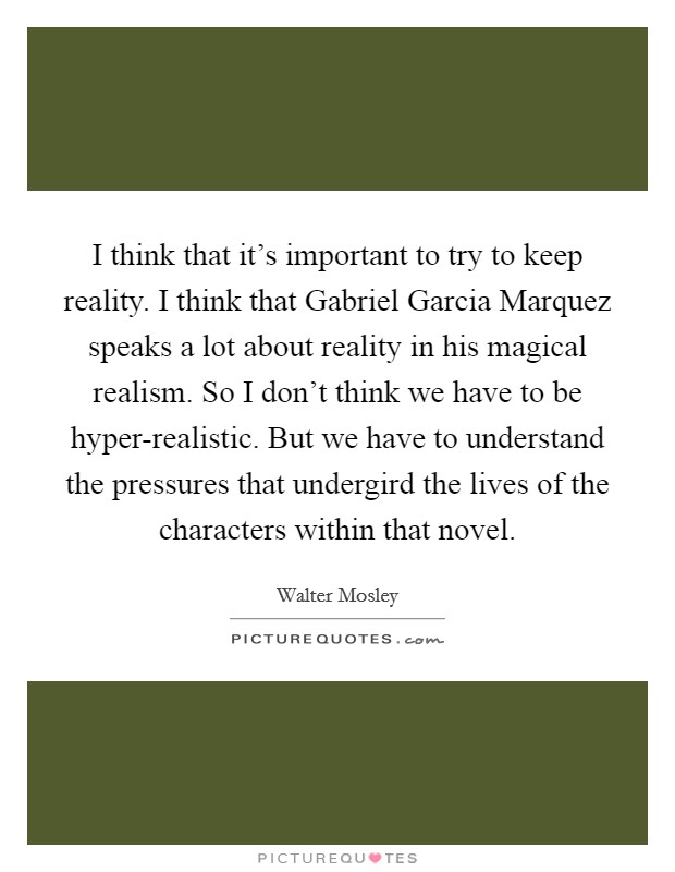 I think that it's important to try to keep reality. I think that Gabriel Garcia Marquez speaks a lot about reality in his magical realism. So I don't think we have to be hyper-realistic. But we have to understand the pressures that undergird the lives of the characters within that novel Picture Quote #1