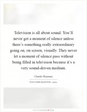 Television is all about sound. You’ll never get a moment of silence unless there’s something really extraordinary going on, on screen, visually. They never let a moment of silence pass without being filled in television because it’s a very sound-driven medium Picture Quote #1
