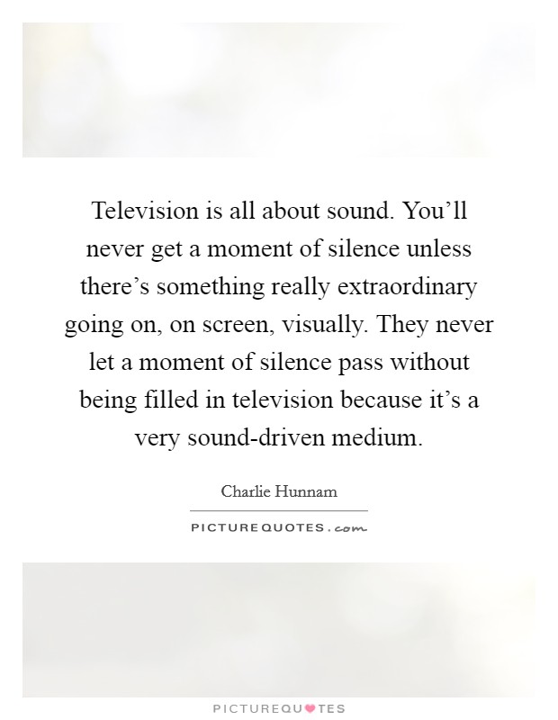Television is all about sound. You'll never get a moment of silence unless there's something really extraordinary going on, on screen, visually. They never let a moment of silence pass without being filled in television because it's a very sound-driven medium Picture Quote #1
