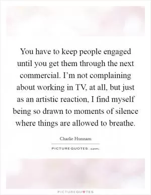 You have to keep people engaged until you get them through the next commercial. I’m not complaining about working in TV, at all, but just as an artistic reaction, I find myself being so drawn to moments of silence where things are allowed to breathe Picture Quote #1