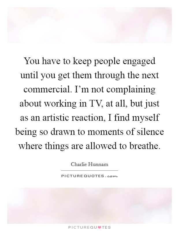 You have to keep people engaged until you get them through the next commercial. I'm not complaining about working in TV, at all, but just as an artistic reaction, I find myself being so drawn to moments of silence where things are allowed to breathe Picture Quote #1