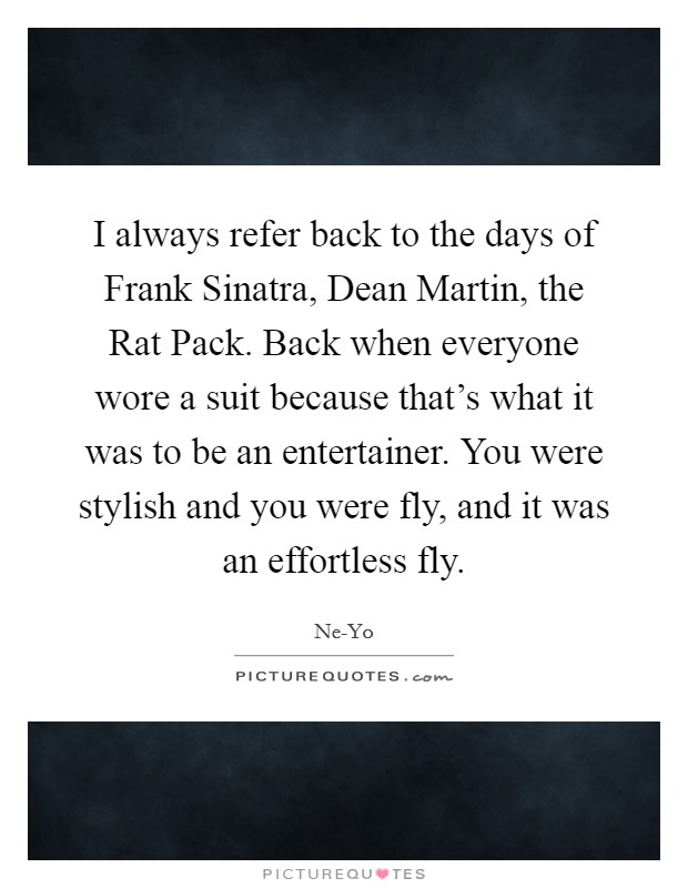 I always refer back to the days of Frank Sinatra, Dean Martin, the Rat Pack. Back when everyone wore a suit because that's what it was to be an entertainer. You were stylish and you were fly, and it was an effortless fly Picture Quote #1