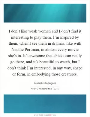 I don’t like weak women and I don’t find it interesting to play them. I’m inspired by them, when I see them in dramas, like with Natalie Portman, in almost every movie she’s in. It’s awesome that chicks can really go there, and it’s beautiful to watch, but I don’t think I’m interested, in any way, shape or form, in embodying those creatures Picture Quote #1