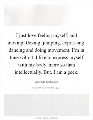 I just love feeling myself, and moving, flexing, jumping, expressing, dancing and doing movement. I’m in tune with it. I like to express myself with my body, more so than intellectually. But, I am a geek Picture Quote #1
