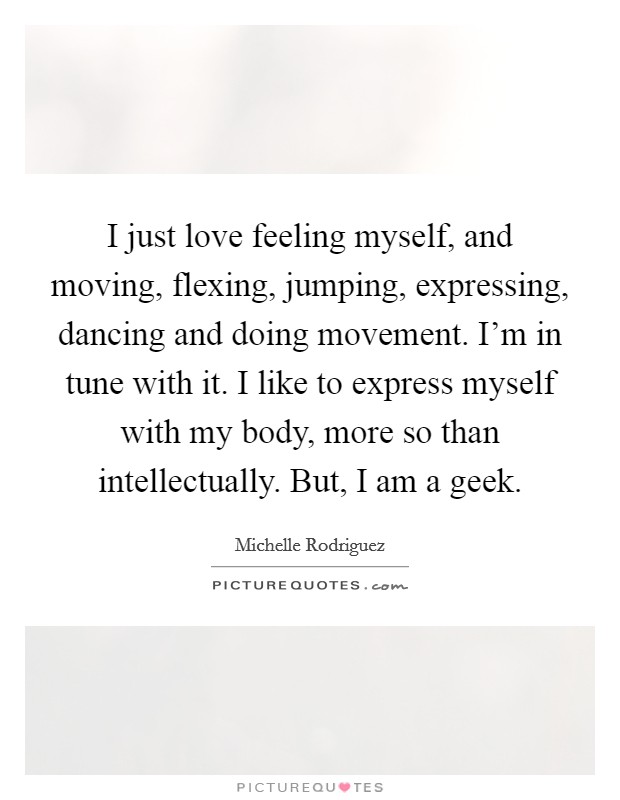 I just love feeling myself, and moving, flexing, jumping, expressing, dancing and doing movement. I'm in tune with it. I like to express myself with my body, more so than intellectually. But, I am a geek Picture Quote #1
