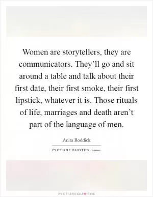 Women are storytellers, they are communicators. They’ll go and sit around a table and talk about their first date, their first smoke, their first lipstick, whatever it is. Those rituals of life, marriages and death aren’t part of the language of men Picture Quote #1