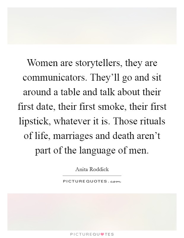 Women are storytellers, they are communicators. They'll go and sit around a table and talk about their first date, their first smoke, their first lipstick, whatever it is. Those rituals of life, marriages and death aren't part of the language of men Picture Quote #1