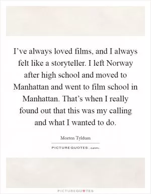 I’ve always loved films, and I always felt like a storyteller. I left Norway after high school and moved to Manhattan and went to film school in Manhattan. That’s when I really found out that this was my calling and what I wanted to do Picture Quote #1