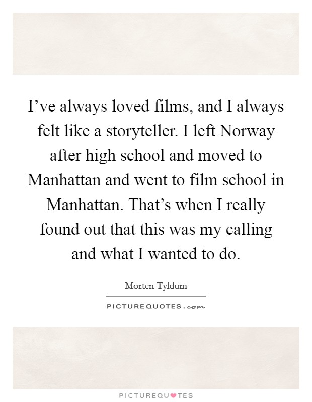 I've always loved films, and I always felt like a storyteller. I left Norway after high school and moved to Manhattan and went to film school in Manhattan. That's when I really found out that this was my calling and what I wanted to do Picture Quote #1