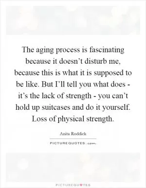 The aging process is fascinating because it doesn’t disturb me, because this is what it is supposed to be like. But I’ll tell you what does - it’s the lack of strength - you can’t hold up suitcases and do it yourself. Loss of physical strength Picture Quote #1
