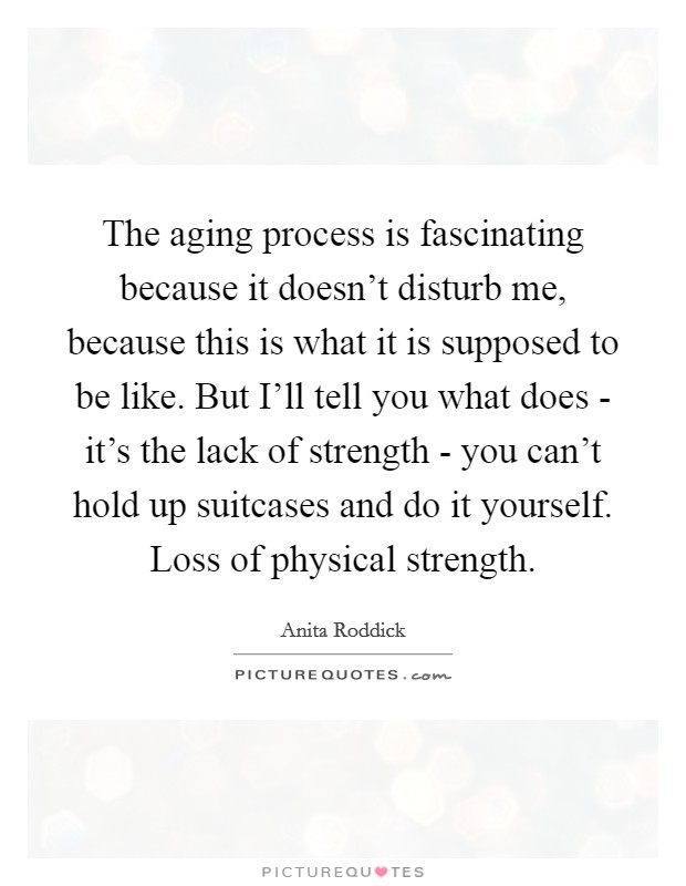 The aging process is fascinating because it doesn’t disturb me, because this is what it is supposed to be like. But I’ll tell you what does - it’s the lack of strength - you can’t hold up suitcases and do it yourself. Loss of physical strength Picture Quote #1