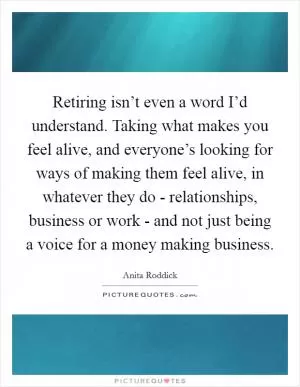 Retiring isn’t even a word I’d understand. Taking what makes you feel alive, and everyone’s looking for ways of making them feel alive, in whatever they do - relationships, business or work - and not just being a voice for a money making business Picture Quote #1