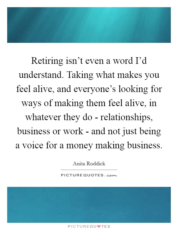 Retiring isn't even a word I'd understand. Taking what makes you feel alive, and everyone's looking for ways of making them feel alive, in whatever they do - relationships, business or work - and not just being a voice for a money making business Picture Quote #1